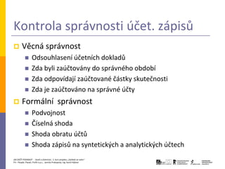 Kontrola správnosti účet. zápisů
       Věcná správnost
                 Odsouhlasení účetních dokladů
                 Zda byli zaúčtovány do správného období
                 Zda odpovídají zaúčtované částky skutečnosti
                 Zda je zaúčtováno na správné účty
       Formální správnost
                 Podvojnost
                 Číselná shoda
                 Shoda obratu účtů
                 Shoda zápisů na syntetických a analytických účtech
JAK ZAČÍT PODNIKAT - Daně a účetnictví, 2. kurz projektu „Začátek ve svém“
P3 – People, Planet, Profit o.p.s., Jarmila Prokopová, Ing. Kamil Hýbner
 