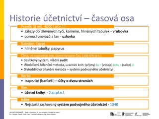 Historie účetnictví – časová osa
                Pravěk (3 mil.-4000 l.př.n.l.)
                • zářezy do dřevěných tyčí, kamene, hliněných tabulek - vrubovka
                • pomocí provazů a lan - uzlovka
                Babylon, Egypt
                • hliněné tabulky, papyrus
                Čína, od nejstarších dob, účetní dynastie Čou 1100-476 př.n.l.
                • desítkový systém, vládní audit
                • tříoddílová bilanční metoda, uzavírání knih: (příjmy) žu – (výdaje) čchu = (saldo) jü
                • čtyřoddílová bilanční metoda – systém podvojného účetnictví
                Řecko
                • trapezité (bankéři) – účty o dvou stranách
                Řím
                • účetní knihy - 2.st.př.n.l.
                Itálie
                • Nejstarší zachovaný systém podvojného účetnictví - 1340
JAK ZAČÍT PODNIKAT - Daně a účetnictví, 2. kurz projektu „Začátek ve svém“
P3 – People, Planet, Profit o.p.s., Jarmila Prokopová, Ing. Kamil Hýbner
 