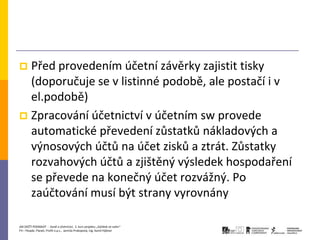  Před provedením účetní závěrky zajistit tisky
  (doporučuje se v listinné podobě, ale postačí i v
  el.podobě)
 Zpracování účetnictví v účetním sw provede
  automatické převedení zůstatků nákladových a
  výnosových účtů na účet zisků a ztrát. Zůstatky
  rozvahových účtů a zjištěný výsledek hospodaření
  se převede na konečný účet rozvážný. Po
  zaúčtování musí být strany vyrovnány

JAK ZAČÍT PODNIKAT - Daně a účetnictví, 2. kurz projektu „Začátek ve svém“
P3 – People, Planet, Profit o.p.s., Jarmila Prokopová, Ing. Kamil Hýbner
 
