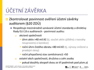 ÚČETNÍ ZÁVĚRKA
       Zkontrolovat povinnost ověření účetní závěrky
        auditorem (§20 ZOÚ)
                 Respektuje mezinárodně uznávané účetní standardy a direktivy
                  Rady EU č.8 o auditorech - povinnost auditu:
                   a)  akciové společnosti
                        úhrn aktiv >40 mil.Kč (tj. součet aktiv zjištěný z rozvahy
                         neupravený o korekce)
                        roční úhrn čistého obratu >80 mil.Kč (tj. výnosy snížené o
                         prodejní slevy)
                        roční přepočtený stav zaměstnanců >50
                   b) ostatní obch.společnosti, družstva a zahr.osoby

                        pokud dosáhly alespoň dvou ze tří podmínek pod písm.a)
JAK ZAČÍT PODNIKAT - Daně a účetnictví, 2. kurz projektu „Začátek ve svém“
P3 – People, Planet, Profit o.p.s., Jarmila Prokopová, Ing. Kamil Hýbner
 