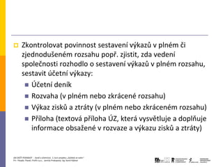        Zkontrolovat povinnost sestavení výkazů v plném či
        zjednodušeném rozsahu popř. zjistit, zda vedení
        společnosti rozhodlo o sestavení výkazů v plném rozsahu,
        sestavit účetní výkazy:
          Účetní deník
          Rozvaha (v plném nebo zkrácené rozsahu)
          Výkaz zisků a ztráty (v plném nebo zkráceném rozsahu)
          Příloha (textová příloha ÚZ, která vysvětluje a doplňuje
           informace obsažené v rozvaze a výkazu zisků a ztráty)


JAK ZAČÍT PODNIKAT - Daně a účetnictví, 2. kurz projektu „Začátek ve svém“
P3 – People, Planet, Profit o.p.s., Jarmila Prokopová, Ing. Kamil Hýbner
 
