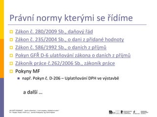 Právní normy kterými se řídíme
       Zákon č. 280/2009 Sb., daňový řád
       Zákon č. 235/2004 Sb., o dani z přidané hodnoty
       Zákon č. 586/1992 Sb., o daních z příjmů
       Pokyn GFŘ D-6 ulatňování zákona o daních z příjmů
       Zákoník práce č.262/2006 Sb., zákoník práce
       Pokyny MF
                 např. Pokyn č. D-206 – Uplatňování DPH ve výstavbě


                    a další …


JAK ZAČÍT PODNIKAT - Daně a účetnictví, 2. kurz projektu „Začátek ve svém“
P3 – People, Planet, Profit o.p.s., Jarmila Prokopová, Ing. Kamil Hýbner
 