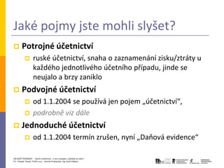 Jaké pojmy jste mohli slyšet?
       Potrojné účetnictví
                   ruské účetnictví, snaha o zaznamenání zisku/ztráty u
                    každého jednotlivého účetního případu, jinde se
                    neujalo a brzy zaniklo
       Podvojné účetnictví
                   od 1.1.2004 se používá jen pojem „účetnictví“,
                   podrobně viz dále
       Jednoduché účetnictví
                   od 1.1.2004 termín zrušen, nyní „Daňová evidence“

JAK ZAČÍT PODNIKAT - Daně a účetnictví, 2. kurz projektu „Začátek ve svém“
P3 – People, Planet, Profit o.p.s., Jarmila Prokopová, Ing. Kamil Hýbner
 