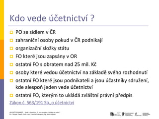 Kdo vede účetnictví ?
       PO se sídlem v ČR
       zahraniční osoby pokud v ČR podnikají
       organizační složky státu
       FO které jsou zapsány v OR
       ostatní FO s obratem nad 25 mil. Kč
       osoby které vedou účetnictví na základě svého rozhodnutí
       ostatní FO které jsou podnikateli a jsou účastníky sdružení,
        kde alespoň jeden vede účetnictví
       ostatní FO, kterým to ukládá zvláštní právní předpis
Zákon č. 563/191 Sb.,o účetnictví
JAK ZAČÍT PODNIKAT - Daně a účetnictví, 2. kurz projektu „Začátek ve svém“
P3 – People, Planet, Profit o.p.s., Jarmila Prokopová, Ing. Kamil Hýbner
 