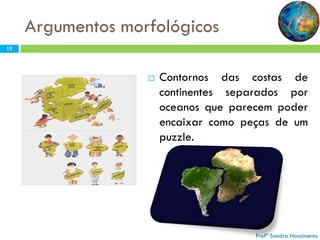 Argumentos morfológicos
13

C

Contornos das costas de
Q
O U
continentes separados por
N E
oceanos que parecem poder
T
S
Iencaixar como peças de um
N E
puzzle.
E M

Figura 7 – Desenho esquemático da complementariedade nos
recortes dos continentes.( In Domingues et al., 1998)

N
T
E
S

O
V
E
M
?

Profª Sandra Nascimento

 