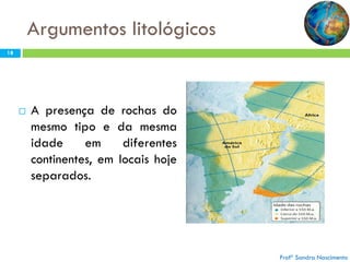 Argumentos litológicos
18



A presença de rochas do
mesmo tipo e da mesma
idade
em
diferentes
continentes, em locais hoje
separados.

Profª Sandra Nascimento

 