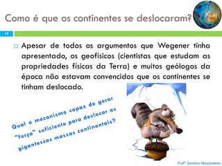 Como é que os continentes se deslocaram?
19



Apesar de todos os argumentos que Wegener tinha
apresentado, os geofísicos (cientistas que estudam as
propriedades físicas da Terra) e muitos geólogos da
época não estavam convencidos que os continentes se
tinham deslocado.

Profª Sandra Nascimento

 