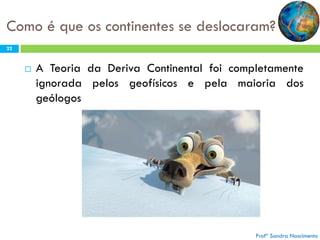 Como é que os continentes se deslocaram?
22



A Teoria da Deriva Continental foi completamente
ignorada pelos geofísicos e pela maioria dos
geólogos

Profª Sandra Nascimento

 