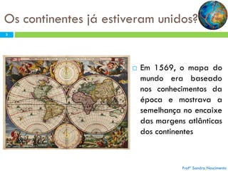 Os continentes já estiveram unidos?
3



Em 1569, o mapa do
mundo era baseado
nos conhecimentos da
época e mostrava a
semelhança no encaixe
das margens atlânticas
dos continentes

Profª Sandra Nascimento

 