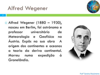 Alfred Wegener
4



Alfred Wegener (1880 – 1930),
nasceu em Berlim, foi astrónomo e
professor
universitário
de
Meteorologia e Geofísica na
Áustria. Expôs na sua obra A
origem dos continentes e oceanos
a teoria da deriva continental.
Morreu numa expedição à
Gronelândia.

Profª Sandra Nascimento

 