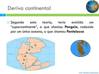 Deriva continental
6



Segundo
esta
teoria,
teria
existido
um
“supercontinente”, a que chamou Pangeia, rodeado
por um único oceano, a que chamou Pantalassa

Profª Sandra Nascimento

 