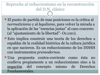Reproche al reduccionismo en la reconstrucción
del D.N. clásico
El punto de partida de esas posiciones es la crítica al
normativismo y al legalismo, para volver la mirada a
la aplicación de las “esencias justas” al caso concreto
(al “ajustamiento de la libertad”- OLLERO).
Esto implica construir una teoría de los derechos a
espaldas de la realidad histórica de la cultura jurídica
en que nacieron. Es un reduccionismo de los DDHH
con instrumentos premodernos.
Una propuesta contra-corriente como ésta no
conlleva propiamente a un reduccionismo sino a la
negación del concepto mismo de Derechos
Fundamentales.
 