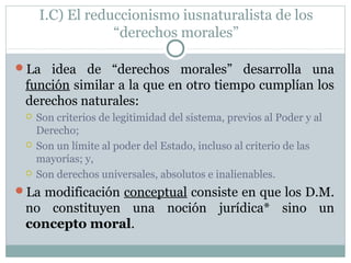 I.C) El reduccionismo iusnaturalista de los
“derechos morales”
La idea de “derechos morales” desarrolla una
función similar a la que en otro tiempo cumplían los
derechos naturales:
 Son criterios de legitimidad del sistema, previos al Poder y al
Derecho;
 Son un límite al poder del Estado, incluso al criterio de las
mayorías; y,
 Son derechos universales, absolutos e inalienables.
La modificación conceptual consiste en que los D.M.
no constituyen una noción jurídica* sino un
concepto moral.
 