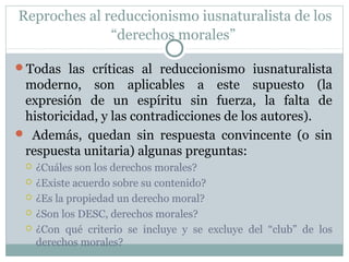 Reproches al reduccionismo iusnaturalista de los
“derechos morales”
Todas las críticas al reduccionismo iusnaturalista
moderno, son aplicables a este supuesto (la
expresión de un espíritu sin fuerza, la falta de
historicidad, y las contradicciones de los autores).
 Además, quedan sin respuesta convincente (o sin
respuesta unitaria) algunas preguntas:
 ¿Cuáles son los derechos morales?
 ¿Existe acuerdo sobre su contenido?
 ¿Es la propiedad un derecho moral?
 ¿Son los DESC, derechos morales?
 ¿Con qué criterio se incluye y se excluye del “club” de los
derechos morales?
 