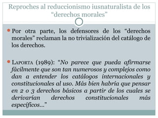 Reproches al reduccionismo iusnaturalista de los
“derechos morales”
Por otra parte, los defensores de los “derechos
morales” reclaman la no trivialización del catálogo de
los derechos.
LAPORTA (1989): “No parece que pueda afirmarse
fácilmente que son tan numerosos y complejos como
dan a entender los catálogos internacionales y
constitucionales al uso. Más bien habría que pensar
en 2 o 3 derechos básicos a partir de los cuales se
derivarían derechos constitucionales más
específicos…”
 