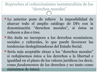Reproches al reduccionismo iusnaturalista de los
“derechos morales”
Lo anterior pone de relieve la imposibilidad de
abarcar todo el amplio catálogo de DFs con la
denominación “derechos morales”, si éstos se
reducen a dos o tres.
Sin duda no incorpora a los derechos económicos,
sociales y culturales, lo que puede favorecer las
tendencias deslegitimadoras del Estado Social.
Sería más aceptable situar a los “derechos morales”
si redujésemos éstos a los derechos a la libertad e
igualdad en el plano de los valores jurídicos (es decir,
como fundamentos de los derechos y no tanto como
sinónimos de éstos).
 