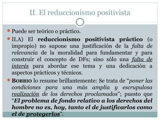 II. El reduccionismo positivista
Puede ser teórico o práctico.
II.A) El reduccionismo positivista práctico (o
impropio) no supone una justificación de la falta de
relevancia de la moralidad para fundamentar y para
construir el concepto de DFs; sino sólo una falta de
interés para abordar ese tema y una dedicación a
aspectos prácticos y técnicos.
BOBBIO lo resume brillantemente: Se trata de “poner las
condiciones para una más amplia y escrupulosa
realización de los derechos proclamados”; puesto que
“El problema de fondo relativo a los derechos del
hombre no es, hoy, tanto el de justificarlos como
el de protegerlos”.
 