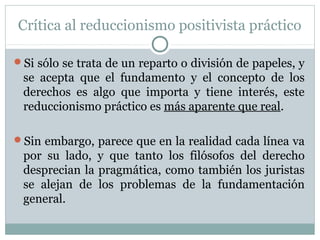 Crítica al reduccionismo positivista práctico
Si sólo se trata de un reparto o división de papeles, y
se acepta que el fundamento y el concepto de los
derechos es algo que importa y tiene interés, este
reduccionismo práctico es más aparente que real.
Sin embargo, parece que en la realidad cada línea va
por su lado, y que tanto los filósofos del derecho
desprecian la pragmática, como también los juristas
se alejan de los problemas de la fundamentación
general.
 