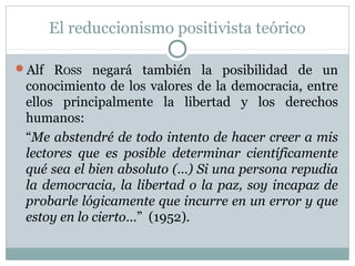El reduccionismo positivista teórico
Alf ROSS negará también la posibilidad de un
conocimiento de los valores de la democracia, entre
ellos principalmente la libertad y los derechos
humanos:
“Me abstendré de todo intento de hacer creer a mis
lectores que es posible determinar científicamente
qué sea el bien absoluto (…) Si una persona repudia
la democracia, la libertad o la paz, soy incapaz de
probarle lógicamente que incurre en un error y que
estoy en lo cierto…” (1952).
 