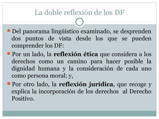 La doble reflexión de los DF
Del panorama lingüístico examinado, se desprenden
dos puntos de vista desde los que se pueden
comprender los DF:
Por un lado, la reflexión ética que considera a los
derechos como un camino para hacer posible la
dignidad humana y la consideración de cada uno
como persona moral; y,
Por otro lado, la reflexión jurídica, que recoge y
explica la incorporación de los derechos al Derecho
Positivo.
 