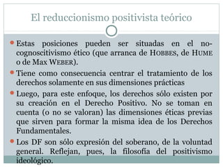 El reduccionismo positivista teórico
Estas posiciones pueden ser situadas en el no-
cognoscitivismo ético (que arranca de HOBBES, de HUME
o de Max WEBER).
Tiene como consecuencia centrar el tratamiento de los
derechos solamente en sus dimensiones prácticas
Luego, para este enfoque, los derechos sólo existen por
su creación en el Derecho Positivo. No se toman en
cuenta (o no se valoran) las dimensiones éticas previas
que sirven para formar la misma idea de los Derechos
Fundamentales.
Los DF son sólo expresión del soberano, de la voluntad
general. Reflejan, pues, la filosofía del positivismo
ideológico.
 