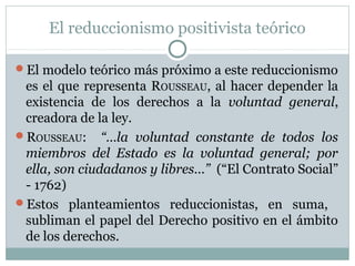 El reduccionismo positivista teórico
El modelo teórico más próximo a este reduccionismo
es el que representa ROUSSEAU, al hacer depender la
existencia de los derechos a la voluntad general,
creadora de la ley.
ROUSSEAU: “…la voluntad constante de todos los
miembros del Estado es la voluntad general; por
ella, son ciudadanos y libres…” (“El Contrato Social”
- 1762)
Estos planteamientos reduccionistas, en suma,
subliman el papel del Derecho positivo en el ámbito
de los derechos.
 