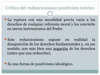 Crítica del reduccionismo positivista teórico
La ruptura con una moralidad previa vacía a los
derechos de cualquier referente moral y los convierte
en meros instrumentos del Poder.
Este reduccionismo supone en realidad la
desaparición de los derechos fundamentales y, en ese
sentido, son más bien una negación de los derechos
(antes que una reducción).
Es una forma de positivismo ideológico.
 