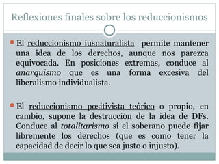 Reflexiones finales sobre los reduccionismos
El reduccionismo iusnaturalista permite mantener
una idea de los derechos, aunque nos parezca
equivocada. En posiciones extremas, conduce al
anarquismo que es una forma excesiva del
liberalismo individualista.
El reduccionismo positivista teórico o propio, en
cambio, supone la destrucción de la idea de DFs.
Conduce al totalitarismo si el soberano puede fijar
libremente los derechos (que es como tener la
capacidad de decir lo que sea justo o injusto).
 