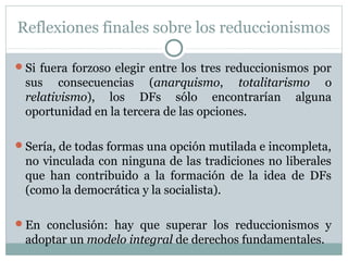 Reflexiones finales sobre los reduccionismos
Si fuera forzoso elegir entre los tres reduccionismos por
sus consecuencias (anarquismo, totalitarismo o
relativismo), los DFs sólo encontrarían alguna
oportunidad en la tercera de las opciones.
Sería, de todas formas una opción mutilada e incompleta,
no vinculada con ninguna de las tradiciones no liberales
que han contribuido a la formación de la idea de DFs
(como la democrática y la socialista).
En conclusión: hay que superar los reduccionismos y
adoptar un modelo integral de derechos fundamentales.
 