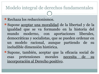 Modelo integral de derechos fundamentales
Rechaza los reduccionismos.
Supone aceptar una moralidad de la libertad y de la
igualdad que se va formando en la historia del
mundo moderno, con aportaciones liberales,
democráticas y socialistas, que se pueden ordenar en
un modelo racional, aunque partiendo de su
ineludible dimensión histórica.
Supone, también, aceptar que la eficacia social de
esas pretensiones morales necesita de su
incorporación al Derecho positivo.
 