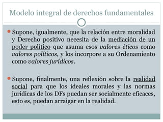 Modelo integral de derechos fundamentales
Supone, igualmente, que la relación entre moralidad
y Derecho positivo necesita de la mediación de un
poder político que asuma esos valores éticos como
valores políticos, y los incorpore a su Ordenamiento
como valores jurídicos.
Supone, finalmente, una reflexión sobre la realidad
social para que los ideales morales y las normas
jurídicas de los DFs puedan ser socialmente eficaces,
esto es, puedan arraigar en la realidad.
 