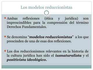 Los modelos reduccionistas
Ambas reflexiones (ética y jurídica) son
imprescindibles para la comprensión del término
Derechos Fundamentales.
Se denomina “modelos reduccionistas” a los que
prescinden de una de esas dos reflexiones.
Los dos reduccionismos relevantes en la historia de
la cultura jurídica han sido el iusnaturalista y el
positivista ideológico.
 