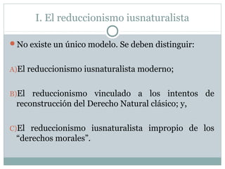 I. El reduccionismo iusnaturalista
No existe un único modelo. Se deben distinguir:
A)El reduccionismo iusnaturalista moderno;
B)El reduccionismo vinculado a los intentos de
reconstrucción del Derecho Natural clásico; y,
C)El reduccionismo iusnaturalista impropio de los
“derechos morales”.
 