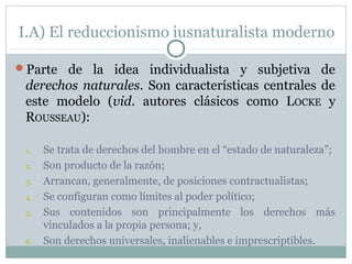I.A) El reduccionismo iusnaturalista moderno
Parte de la idea individualista y subjetiva de
derechos naturales. Son características centrales de
este modelo (vid. autores clásicos como LOCKE y
ROUSSEAU):
1. Se trata de derechos del hombre en el “estado de naturaleza”;
2. Son producto de la razón;
3. Arrancan, generalmente, de posiciones contractualistas;
4. Se configuran como límites al poder político;
5. Sus contenidos son principalmente los derechos más
vinculados a la propia persona; y,
6. Son derechos universales, inalienables e imprescriptibles.
 