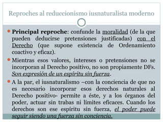 Reproches al reduccionismo iusnaturalista moderno
Principal reproche: confunde la moralidad (de la que
pueden deducirse pretensiones justificadas) con el
Derecho (que supone existencia de Ordenamiento
coactivo y eficaz).
Mientras esos valores, intereses o pretensiones no se
incorporan al Derecho positivo, no son propiamente DFs.
Son expresión de un espíritu sin fuerza.
A la par, el iusnaturalismo –con la conciencia de que no
es necesario incorporar esos derechos naturales al
Derecho positivo- permite a éste, y a los órganos del
poder, actuar sin trabas ni límites eficaces. Cuando los
derechos son ese espíritu sin fuerza, el poder puede
seguir siendo una fuerza sin conciencia.
 