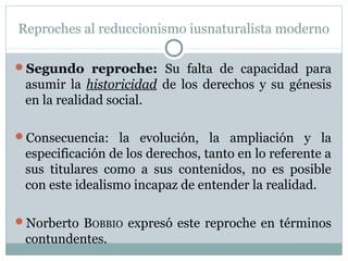 Reproches al reduccionismo iusnaturalista moderno
Segundo reproche: Su falta de capacidad para
asumir la historicidad de los derechos y su génesis
en la realidad social.
Consecuencia: la evolución, la ampliación y la
especificación de los derechos, tanto en lo referente a
sus titulares como a sus contenidos, no es posible
con este idealismo incapaz de entender la realidad.
Norberto BOBBIO expresó este reproche en términos
contundentes.
 