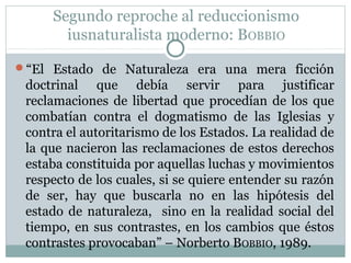 Segundo reproche al reduccionismo
iusnaturalista moderno: BOBBIO
“El Estado de Naturaleza era una mera ficción
doctrinal que debía servir para justificar
reclamaciones de libertad que procedían de los que
combatían contra el dogmatismo de las Iglesias y
contra el autoritarismo de los Estados. La realidad de
la que nacieron las reclamaciones de estos derechos
estaba constituida por aquellas luchas y movimientos
respecto de los cuales, si se quiere entender su razón
de ser, hay que buscarla no en las hipótesis del
estado de naturaleza, sino en la realidad social del
tiempo, en sus contrastes, en los cambios que éstos
contrastes provocaban” – Norberto BOBBIO, 1989.
 