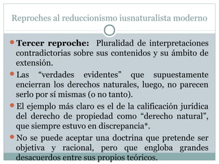Reproches al reduccionismo iusnaturalista moderno
Tercer reproche: Pluralidad de interpretaciones
contradictorias sobre sus contenidos y su ámbito de
extensión.
Las “verdades evidentes” que supuestamente
encierran los derechos naturales, luego, no parecen
serlo por sí mismas (o no tanto).
El ejemplo más claro es el de la calificación jurídica
del derecho de propiedad como “derecho natural”,
que siempre estuvo en discrepancia*.
No se puede aceptar una doctrina que pretende ser
objetiva y racional, pero que engloba grandes
desacuerdos entre sus propios teóricos.
 