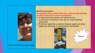 Prof. María Cristina López Roque
PAPITOS NO OLVIDEN :
“Si nuestros niños y niñas están bien, socio-emocionalmente ,
no habrá trabas para su buen aprendizaje”
 Es importante que seamos una familia lectora.
 La educación de nuestros niños (as) es responsabilidad
compartida.
 Por último regalemos a nuestros hijos(as) algunos de estos
juegos que estimulan el razonamiento matemático
Gracias
 