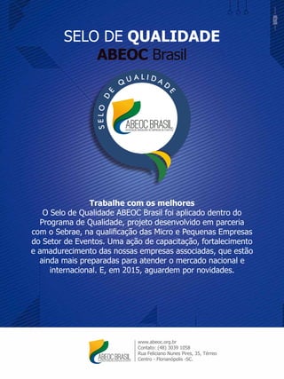 SELO DE QUALIDADE
ABEOC Brasil
www.abeoc.org.br
Contato: (48) 3039 1058
Rua Feliciano Nunes Pires, 35, Térreo
Centro - Florianópolis -SC.
Trabalhe com os melhores
O Selo de Qualidade ABEOC Brasil foi aplicado dentro do
Programa de Qualidade, projeto desenvolvido em parceria
com o Sebrae, na qualiﬁcação das Micro e Pequenas Empresas
do Setor de Eventos. Uma ação de capacitação, fortalecimento
e amadurecimento das nossas empresas associadas, que estão
ainda mais preparadas para atender o mercado nacional e
internacional. E, em 2015, aguardem por novidades.
 