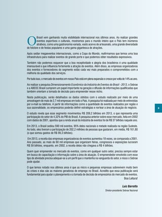 3
O
Brasil vem ganhando muita visibilidade internacional nos últimos anos. Ao realizar grandes
eventos esportivos e culturais, mostramos para o mundo inteiro que o País tem inúmeros
atrativos, como uma gastronomia variada, vasto acervo de artesanato, uma grande diversidade
de folclore e de festas populares e uma gama gigantesca de atrações.
Após sediar megaeventos internacionais, como a Copa do Mundo, reafirmamos que temos uma boa
infraestrutura para realizar eventos de grande porte e que podemos obter resultados expressivos.
Também não podemos esquecer que a boa receptividade e alegria dos brasileiros é uma qualidade
imensurável e que influencia fortemente a atração de eventos. Além disso, as empresas organizadoras
dos eventos e fornecedores do segmento estão cada vez mais preparados e comprometidos com a
melhoria da qualidade dos serviços.
Portudoisso,omercadodeeventosemnossoPaísestáemplenaexpansãoecresceporvoltade14%aoano.
Ao realizar a pesquisa Dimensionamento Econômico da Indústria de Eventos do Brasil - 2013, o Sebrae
e a ABEOC Brasil cumprem um papel importante na geração e difusão de informações qualificadas que
também orientam a tomada de decisão para empreender nesse nicho.
Nesta publicação, serão detalhados os dados obtidos com o estudo realizado por meio de uma
amostragem de mais de 2,7 mil empresas em todo o País. A pesquisa foi realizada por meio de entrevistas
por e-mail ou telefone. A partir de informações como a quantidade de eventos realizados por região e
sua sazonalidade, os empresários poderão definir estratégias e nortear a área de atuação do negócio.
O estudo revela que esse segmento movimentou R$ 209,2 bilhões em 2013, o que representa uma
participação do setor de 4,32% do PIB do Brasil. A pesquisa anterior sobre esse mercado, feita em 2002
com dados de 2001, apontou que a renda anual da indústria de eventos foi de R$ 37 bilhões naquele ano.
Em 2013, o Brasil sediou 590 mil eventos, 95% deles nacionais e metade realizada na região Sudeste.
Ao todo, eles tiveram a participação de 202,2 milhões de pessoas que gastaram, em média, R$ 161,80
(o que somou gastos de R$ 99,3 bilhões).
 Em 2013, a receita das empresas organizadoras de eventos aumentou 18 vezes, se comparada a 2001.
Ano passado, as mais de 60 mil empresas que organizam feiras, congressos e exposições lucraram
R$ 59 bilhões, enquanto, em 2002, a receita delas não chegava a R$ 4 bilhões.
Quem quer empreender no mercado de eventos, como em qualquer outro setor, precisa sempre estar
em busca de capacitação e informação sobre a área de atuação. O empreendedor envolvido com esse
tipo de atividade precisa adequar-se a um perfil que o mantenha na vanguarda do setor, e nisso o Sebrae
pode ajudar.
O que temos notado nos últimos anos é que as micro e pequenas empresas sobrevivem muito bem
às crises e elas são as maiores geradoras de emprego no Brasil. Acredito que essa publicação será
fundamental para ajudar o planejamento e a tomada de decisão de empresários do mercado de eventos.
Boa Leitura!
Luiz Barretto
Diretor-presidente Sebrae Nacional
 