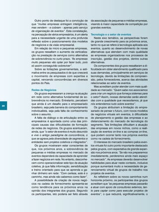 30
Outro ponto de destaque foi a convicção de
que “muitas empresas entregam inteligência,
mas vendem – e cobram – apenas pelo serviço
de organização de eventos”. Esta constatação,
na percepção de vários empresários, é um alerta
para a necessidade urgente de uma profunda
reflexão sobre o posicionamento dos modelos
de negócios e da visão empresarial.
Em relação às micro e pequenas empresas,
os grupos ressaltam o aumento da verticaliza-
ção na prestação de serviços como alternativa
de sobrevivência no curto prazo. “As empresas
muito pequenas vão optar por fazer tudo, pois
só assim conseguirão sobreviver”.
Sobre as licitações governamentais, a esti-
mativa entre os pesquisados é de que crescerá
o movimento de empresas com expertise e
capital, vencendo concorrências em diversos
pontos do País.
Redes de Negócios
Os grupos expressaram a crença na atuação
em rede como alternativa fundamental de so-
brevivência no mercado. Entretanto, percebem
que ainda é um desafio para o empresariado
brasileiro, seja pela barreira do comportamento
individualista, seja pela falta de conhecimento
sobre o assunto.
A falta de diálogo e de articulação entre os
empresários é apontada como uma das prin-
cipais causas das dificuldades de formação
de redes de negócios. Os grupos acentuaram,
ainda, que “o setor de eventos é muito desunido
e vive o antigo paradigma da concorrência, o
que se agrava pela diversidade de segmentos e
entidades sem projetos coletivos e integrados”.
Os grupos mostraram estar conscientes de
que, nos próximos anos, a sobrevivência de
pequenas e médias empresas no mercado de
eventos dependerá da capacidade de aprender
a fazer negócios em rede. No entanto, desconhe-
cem como operacionalizar este tipo de atuação
coletiva, já que falta informação, sensibilização
e treino orientado para que se aprenda a ga-
nhar dinheiro em rede: “Com certeza, este é o
caminho, mas ainda não sabemos como fazer”.
A possibilidade de criação de novos negó-
cios na cadeia de fornecimento apresenta-se
como tendência para os próximos anos na
opinião dos integrantes dos grupos. Segundo
os participantes, isto poderia ser feito através
da associação de pequenas e médias empresas,
visando à maior capacidade de competição por
grandes eventos.
Tecnologia e o setor de eventos
Neste eixo temático, as perspectivas foram
de grande crescimento para os próximos anos,
tanto no que se refere à tecnologia aplicada aos
eventos, quanto ao desenvolvimento de novas
alternativas que atendam com mais qualidade
as empresas organizadoras nos processos de
inscrição, gestão dos projetos, dentre outras
alternativas.
Os componentes dos grupos ressaltaram a di-
ficuldade em obter atendimento qualificado para
suas demandas, principalmente em serviços de
tecnologia, devido às limitações de compreen-
são, pelos fornecedores, acerca das atividades
relacionadas ao setor de eventos.
Mas acreditam poder atender com mais quali-
dade ao mercado: “Quem sabe nos associamos
para criar um negócio que forneça sistemas para
o setor? Assim, nossas demandas serão atendi-
das com a qualidade que necessitamos, já que
nós entendemos tudo sobre eventos”.
Os grupos atribuíram a limitação do empre-
sariado de pensar o futuro, com novos modelos
de negócios virtuais em eventos, à dificuldade
de planejamento e gestão das empresas e ao
distanciamento do mercado de tecnologia do
segmento. Tais limitações dificultam a atuação
das empresas em novos nichos, como a reali-
zação de eventos on-line e as compras on-line,
que podem ocorrer tanto nos próprios eventos
como na cadeia de fornecimento.
O interesse do mercado brasileiro pelos even-
tos virtuais foi outro ponto importante destacado
pelos grupos, com expectativa de grande expan-
são nos próximos anos. “Se não nos prepararmos
imediatamente, perderemos ainda mais espaço
no mercado”. As empresas deverão desenvolver
habilidades para atuar neste contexto, inclusive
porque aumentará muito a necessidade de ge-
renciamento virtual de grupos de trabalho nos
projetos de eventos.
Ao refletirem sobre os novos caminhos num
horizonte próximo, os participantes dos grupos
acreditam que “as pequenas empresas passarão
a atuar com apoio de consultores externos, tan-
to para captar como para executar projetos de
eventos”, o que reduzirá, significativamente, o
 