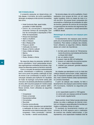 32
Metodologia
A presente pesquisa se desenvolveu em
três etapas. A primeira, de cunho quantitativo,
abrangeu os espaços onde ocorrem os eventos,
tais como:
•	Hotel (incluindo flats, apart-hotéis,
pousadas e hotéis fazenda)
•	Centro de convenções e exposições
(incluindo Centros de convenções, Cen-
tros de convenções e exposições e Pavi-
lhões de exposições)
•	Parque de exposição
•	Teatro e Auditório
•	Sítio e Chácara
•	Bar e Restaurante
•	Parque e Jardim
•	Instituição de ensino
•	Museu e Centro cultural
•	Casa e Salão de festas
•	Marina
•	Casa noturna
•	Clube, Ginásio e Arena
Na segunda etapa da pesquisa, também de
cunho quantitativo, foram pesquisadas empre-
sas organizadoras e entidades promotoras, origi-
nárias de diferentes partes do território nacional.
Como o conceito de eventos é extremamente
amplo, diversificado e multiforme, a pesquisa
teve como ponto de partida a definição do tipo
de evento a ser considerado no estudo. A con-
ceituação adotada para tipificá-lo foi resultado
da fusão da tipologia comumente adota pelo
mercado e da adotada pela literatura acadêmica
da área, além da preocupação em manter a base
de comparação com o estudo anterior (2001).
Nesse sentido, foram utilizadas as seguintes
categorias:
•	Congressos
•	Feiras comerciais
•	Exposições/Leilões
•	Convenções
•	Reuniões
•	Eventos socioculturais
•	Eventos mistos (aqueles que apresentam
a realização de duas ou mais categorias
de eventos numa mesma execução, como:
congresso + feira; convenção + seminá-
rio; reunião + evento sociocultural).
Na terceira etapa, de cunho qualitativo, foram
realizados cinco grupos de foco, um em cada
região brasileira, entre os meses de maio e ju-
nho de 2014. Os grupos foram compostos por
empresários e lideranças de entidades do setor
de eventos, gestores de centros de convenções
e organizadores de eventos dos segmentos téc-
nico, científico, corporativo e social associados
à ABEOC Brasil.
Metodologia da pesquisa com espaços para
eventos
O levantamento dos espaços para eventos
partiu de um levantamento inicial de 375 cidades
brasileiras. Para realizar a seleção das cidades,
foram utilizados os seguintes critérios, listados
abaixo em ordem de importância:
1.	ter feito parte do estudo do “Dimensiona-
mento Econômico da Indústria de Eventos
no Brasil 2001/2002”
2.	ser um destino indutor
3.	possuir mais de 200 mil habitantes
4.	possuir um calendário de eventos expres-
sivo, organizado e disponibilizado
5.	cidades que possuem grandes espaços
para eventos
As cidades que atenderam a um ou mais dos
critérios listados acima foram, então, seleciona-
das. É importante ressaltar que todos os 26 esta-
dos, mais o Distrito Federal, estão representados
no universo levantado.
A partir da seleção das cidades, foi feito o
levantamento dos espaços para eventos nesses
375 municípios, mediante os seguintes pré-
-requisitos:
a)	ter capacidade superior a 100 lugares
b)	cobrar pelo uso (espaço pode ser locado)
c)	ser locado regularmente
Neste sentido, foram feitas buscas extensivas
diretas nos sites e catálogos da internet e tam-
bém em listagens especializadas fornecidas por
órgãos e entidades oficiais do setor.
O resultado do levantamento mostrou um
universo de 9.445 espaços para a realização
de eventos nas cidades selecionadas, o que
representou uma capacidade instalada total de
 