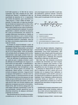 33
9.247.626 assentos e 10.166.149 de metros
quadrados. Aqui vale a ressalva de que, relati-
vamente aos ‘Assento’, contabiliza-se, além da
quantidade de assentos em si, a capacidade
em número de pessoas, que é recorrente em
‘Casa noturna’ e ‘Casa e Salão de festas’, por
exemplo. Por essa razão, em algumas situações
faz-se menção aos espaços para reuniões e afins
(referência aos assentos) e aos espaços para
feiras e afins (referência aos metros quadrados).
A partir do levantamento realizado, foi possível
desenvolver o desenho amostral da pesquisa.
Por conta do levantamento dos espaços ter
revelado diferenças importantes em relação ao
tamanho dos mesmos, e com o intuito de fazer
com que a amostra pudesse representar o mais
precisamente possível a população, optou-se
por fazer uma amostra proporcional e estratifi-
cada em 3 tercis.
A amostra foi proporcionalizada a partir da
participação dos estados no total da quantidade
de espaços no Brasil. Nesse sentido, a amostra foi
construída a partir da seguinte distribuição regio-
nal: 6,1% do Centro-Oeste, 15,8% do Nordeste,
4,0% do Norte, 50,0% do Sudeste e 24,0% do Sul.
Internamente a cada região, também foram res-
peitadas as respectivas participações estaduais.
Uma vez definidas as participações estadu-
ais, partiu-se para a seleção amostral a partir
da definição da estratificação dos espaços em
tercis dentro de cada estado. A estratificação é
o processo de subdivisão da população alvo
em subpopulações mais homogêneas e pode
resultar num sensível ganho de precisão nas
estimativas. Neste sentido, o primeiro tercil
conteria os espaços menores, o segundo tercil
os espaços intermediários e o terceiro tercil os
espaços maiores. O dimensionamento de cada
tercil depende da estrutura dos espaços de cada
estado, já que a distribuição dos tamanhos dos
mesmos varia de estado para estado. Dentro de
cada tercil foi feita uma amostra aleatória para
selecionar os espaços que seriam entrevistados.
Dessa forma, além de termos assegurado que
cada estado estivesse representado a partir da
sua participação, também garantimos que os
diferentes tamanhos de espaços estivessem
presentes na amostra.
Para dimensionarmos o tamanho da amostra,
considerou-se um nível de confiança de 95%,
∑L
h-1
N2
h
σ2
h
⁄Wh
N2
E2
⁄t2
+ ∑L
h-1
Nh
σ 2
h
n* =
com uma margem de erro de 2,08%. A partir des-
ses parâmetros, podemos calcular o tamanho
da amostra estratificada para uma população
finita a partir da aplicação da fórmula seguinte:
N
onde:
n* 	=	 tamanho da amostra calculado
Nh
	=	 tamanho do estrato h
N 	=	 Σ Nh
é o tamanho da população alvo
σ2
h	
=	 variância amostral no estrato h
E 	=	 erro amostral aceitável (em unidades da média)
Wh
=
Nh, que é a proporção de unidades amostrais no estrato h
	
A partir dos cálculos realizados, chegamos a
uma amostra de 1.798 espaços que deveriam ser
pesquisados. Como foram pesquisados 1.807
espaços em todo o Brasil a partir dos parâmetros
acima estabelecidos, garantiu-se, assim, informa-
ções seguras para a realização das projeções
econômicas e definição do perfil setorial.
Vale notar que, nas projeções envolvendo
o restante das dimensões que foram levanta-
das sobre os espaços para eventos no País,
adotou-se as médias ponderadas por regiões
geográficas e/ou tipo de espaço para eventos.
A pesquisa foi desenvolvida de agosto de
2013 a setembro de 2014, sendo que as en-
trevistas com os espaços foram realizadas no
período de fevereiro a julho de 2014, para que o
ano base de 2013 pudesse ser capturado na sua
totalidade. Foram realizadas, preferencialmente,
entrevistas diretas por telefone e, em menor
medida, questionários enviados por e-mail. Na
pesquisa foram abordados os seguintes aspec-
tos/dimensões:
•	identificação do espaço pesquisado (nome
fantasia, razão social, endereço, telefone/
fax, e-mail, nome do responsável e do en-
trevistado, com a especificação do cargo)
•	 tipologia do espaço (Hotel – incluindo nesta
 