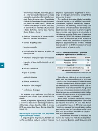 34
denominação: hotel, flat, apart-hotel, pousa-
da e hotel fazenda); Centro de convenções e
exposições (que incluem Centro de Conven-
ções, Centro de convenções e Exposições e
Pavilhão de Exposições); Parque de exposi-
ção; Teatro e Auditório; Sítio e Chácara; Bar
e Restaurante; Parque e Jardim; Instituição
de ensino; Museu e Centro culturais; Casa
e Salão de festas; Marina; Casa noturna;
Clube, Ginásio e Arena)
•	tipologia dos eventos e número médio
realizado mensal e anualmente
•	número de participantes
•	taxa de ocupação
•	sazonalidade dos eventos e época de
maior procura
•	volume de empregos fixos e terceirizados
•	impostos e taxas incidentes sobre a ati-
vidade
•	âmbito dos eventos
•	tipos de clientes
•	preços praticados
•	nível de faturamento
•	meios de comunicação
•	contratação de seguro
As análises foram realizadas nos níveis de
agregação para o Brasil e para as regiões bra-
sileiras.
Por fim, é importante registrar que, para fazer
a conversão dos valores de reais para dólares,
utilizamos a cotação do dólar médio do ano de
2013 que, segundo o Banco Central, foi de R$/
US$ 2,157.
Metodologia da pesquisa com empresas
organizadoras de eventos
A segunda parte da pesquisa, também de
cunho quantitativo, partiu do ponto de vista das
empresas organizadoras e agências de marke-
ting e eventos para dimensionar a importância
econômica do setor.
Com auxílio de algumas entidades ligadas à in-
dústria de eventos, como a ABEOC (Associação
Brasileira de Empresas de Eventos), a AMPRO
(Associação de Marketing Promocional) e os
Conventions & Visitors Bureaux de vários esta-
dos brasileiros, foi possível levantar uma parte
das empresas organizadoras credenciadas a
participar da pesquisa. Outra parte foi levantada
nas bases do CADASTUR, cadastro do Ministério
do Turismo de empresas que atuam no setor de
turismo. Nesta base, selecionou-se apenas as
empresas organizadoras de eventos. A tabela
abaixo subdivide as 2.784 empresas levantadas
pelas fontes de tal levantamento.
Vale notar que trata-se de um número conser-
vador, visto que desconsiderou-se as empresas
organizadoras e entidades promotoras não asso-
ciadas àquelas entidades e não abrangeu o total
de entidades que promovem eventos e de de-
partamentos de eventos existentes nas grandes
empresas, entidades de classe e sindicatos. Além
das empresas não associadas acima elencadas,
também não se considerou as empresas que não
constavam da base do CADASTUR.
Ainda assim, o universo identificado compre-
ende parte importante das empresas e entidades
da indústria de eventos em todo País. Foram
levantadas informações de 299 empresas, o que
nos oferece a segurança necessária para realizar
as projeções para um intervalo de confiança de
93% e um erro máximo permitido de 5% para o
total de 2.784 empresas.
O levantamento de dados foi realizado, na
maioria das vezes, por e-mail, através da platafor-
ma de pesquisa Qualtrics, a partir de questionário
Fonte: ABEOC Brasil/Sebrae/Obsertório do Turismo-FTH-UFF, 2014.
Tabela 20 - Fontes de levantamento e quantidade
de empresas organizadoras da amostra - 2013
Fontes de levantamento Quantidade
Associadas abeoc 762
Associadas ampro 274
Cadastur 1.618
Empresas do Convention & Visitors Bureau 130
Total de empresas organizadoras 2.784
 