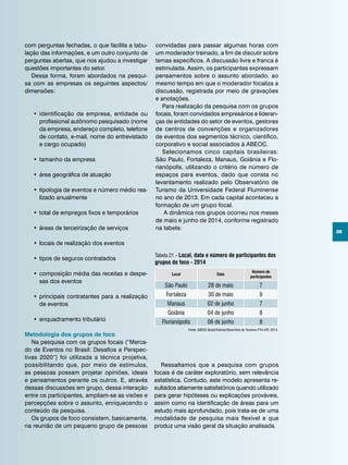 35
com perguntas fechadas, o que facilita a tabu-
lação das informações, e um outro conjunto de
perguntas abertas, que nos ajudou a investigar
questões importantes do setor.
Dessa forma, foram abordados na pesqui-
sa com as empresas os seguintes aspectos/
dimensões:
•	identificação da empresa, entidade ou
profissional autônomo pesquisado (nome
da empresa, endereço completo, telefone
de contato, e-mail, nome do entrevistado
e cargo ocupado)
•	tamanho da empresa
•	área geográfica de atuação
•	tipologia de eventos e número médio rea-
lizado anualmente
•	total de empregos fixos e temporários
•	áreas de terceirização de serviços
•	locais de realização dos eventos
•	tipos de seguros contratados
•	composição média das receitas e despe-
sas dos eventos
•	principais contratantes para a realização
de eventos
•	enquadramento tributário
Metodologia dos grupos de foco
Na pesquisa com os grupos focais (“Merca-
do de Eventos no Brasil: Desafios e Perspec-
tivas 2020”) foi utilizada a técnica projetiva,
possibilitando que, por meio de estímulos,
as pessoas possam projetar opiniões, ideais
e pensamentos perante os outros. E, através
dessas discussões em grupo, dessa interação
entre os participantes, ampliam-se as visões e
percepções sobre o assunto, enriquecendo o
conteúdo da pesquisa.
Os grupos de foco consistem, basicamente,
na reunião de um pequeno grupo de pessoas
Fonte: ABEOC Brasil/Sebrae/Obsertório do Turismo-FTH-UFF, 2014.
Tabela 21 - Local, data e número de participantes dos
grupos de foco - 2014
Local Data
Número de
participantes
São Paulo 28 de maio 7
Fortaleza 30 de maio 9
Manaus 02 de junho 7
Goiânia 04 de junho 8
Florianópolis 06 de junho 8
convidadas para passar algumas horas com
um moderador treinado, a fim de discutir sobre
temas específicos. A discussão livre e franca é
estimulada. Assim, os participantes expressam
pensamentos sobre o assunto abordado, ao
mesmo tempo em que o moderador focaliza a
discussão, registrada por meio de gravações
e anotações.
Para realização da pesquisa com os grupos
focais, foram convidados empresários e lideran-
ças de entidades do setor de eventos, gestores
de centros de convenções e organizadores
de eventos dos segmentos técnico, científico,
corporativo e social associados à ABEOC.
Selecionamos cinco capitais brasileiras:
São Paulo, Fortaleza, Manaus, Goiânia e Flo-
rianópolis, utilizando o critério de número de
espaços para eventos, dado que consta no
levantamento realizado pelo Observatório de
Turismo da Universidade Federal Fluminense
no ano de 2013. Em cada capital aconteceu a
formação de um grupo focal.
A dinâmica nos grupos ocorreu nos meses
de maio e junho de 2014, conforme registrado
na tabela:
Ressaltamos que a pesquisa com grupos
focais é de caráter exploratório, sem relevância
estatística. Contudo, este modelo apresenta re-
sultados altamente satisfatórios quando utilizado
para gerar hipóteses ou explicações prováveis,
assim como na identificação de áreas para um
estudo mais aprofundado, pois trata-se de uma
modalidade de pesquisa mais flexível e que
produz uma visão geral da situação analisada.
 