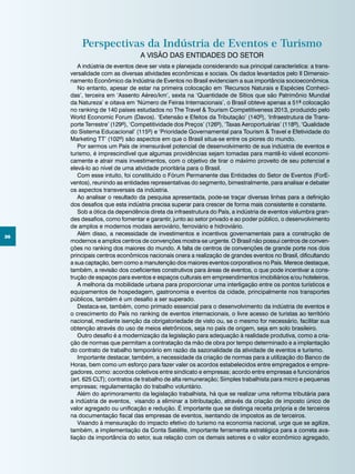 36
A indústria de eventos deve ser vista e planejada considerando sua principal característica: a trans-
versalidade com as diversas atividades econômicas e sociais. Os dados levantados pelo II Dimensio-
namento Econômico da Indústria de Eventos no Brasil evidenciam a sua importância socioeconômica.
No entanto, apesar de estar na primeira colocação em ‘Recursos Naturais e Espécies Conheci-
das’, terceira em ‘Assento Aéreo/km’, sexta na ‘Quantidade de Sítios que são Patrimônio Mundial
da Natureza’ e oitava em ‘Número de Feiras Internacionais’, o Brasil obteve apenas a 51ª colocação
no ranking de 140 países estudados no The Travel & Tourism Competitiveness 2013, produzido pelo
World Economic Forum (Davos). ‘Extensão e Efeitos da Tributação’ (140º), ‘Infraestrutura de Trans-
porte Terrestre’ (129º), ‘Competitividade dos Preços’ (126º), ‘Taxas Aeroportuárias’ (118º), ‘Qualidade
do Sistema Educacional’ (115º) e ‘Prioridade Governamental para Tourism & Travel e Efetividade do
Marketing TT’ (102º) são aspectos em que o Brasil situa-se entre os piores do mundo.
Por sermos um País de imensurável potencial de desenvolvimento de sua indústria de eventos e
turismo, é imprescindível que algumas providências sejam tomadas para mantê-lo viável economi-
camente e atrair mais investimentos, com o objetivo de tirar o máximo proveito de seu potencial e
elevá-lo ao nível de uma atividade prioritária para o Brasil.
Com esse intuito, foi constituído o Fórum Permanente das Entidades do Setor de Eventos (ForE-
ventos), reunindo as entidades representativas do segmento, bimestralmente, para analisar e debater
os aspectos transversais da indústria.
Ao analisar o resultado da pesquisa apresentada, pode-se traçar diversas linhas para a definição
dos desafios que esta indústria precisa superar para crescer de forma mais consistente e constante.
Sob a ótica da dependência direta da infraestrutura do País, a indústria de eventos vislumbra gran-
des desafios, como fomentar e garantir, junto ao setor privado e ao poder público, o desenvolvimento
de amplos e modernos modais aeroviário, ferroviário e hidroviário.
Além disso, a necessidade de investimentos e incentivos governamentais para a construção de
modernos e amplos centros de convenções mostra-se urgente. O Brasil não possui centros de conven-
ções no ranking dos maiores do mundo. A falta de centros de convenções de grande porte nos dois
principais centros econômicos nacionais onera a realização de grandes eventos no Brasil, dificultando
a sua captação, bem como a manutenção dos maiores eventos corporativos no País. Merece destaque,
também, a revisão dos coeficientes construtivos para áreas de eventos, o que pode incentivar a cons-
trução de espaços para eventos e espaços culturais em empreendimentos imobiliários e/ou hoteleiros.
A melhoria da mobilidade urbana para proporcionar uma interligação entre os pontos turísticos e
equipamentos de hospedagem, gastronomia e eventos da cidade, principalmente nos transportes
públicos, também é um desafio a ser superado.
Destaca-se, também, como primado essencial para o desenvolvimento da indústria de eventos e
o crescimento do País no ranking de eventos internacionais, o livre acesso de turistas ao território
nacional, mediante isenção da obrigatoriedade de visto ou, se o mesmo for necessário, facilitar sua
obtenção através do uso de meios eletrônicos, seja no país de origem, seja em solo brasileiro.
Outro desafio é a modernização da legislação para adequação à realidade produtiva, como a cria-
ção de normas que permitam a contratação da mão de obra por tempo determinado e a implantação
do contrato de trabalho temporário em razão da sazonalidade da atividade de eventos e turismo.
Importante destacar, também, a necessidade da criação de normas para a utilização do Banco de
Horas, bem como um esforço para fazer valer os acordos estabelecidos entre empregados e empre-
gadores, como: acordos coletivos entre sindicato e empresas; acordo entre empresas e funcionários
(art. 625 CLT); contratos de trabalho de alta remuneração; Simples trabalhista para micro e pequenas
empresas; regulamentação do trabalho voluntário.
Além do aprimoramento da legislação trabalhista, há que se realizar uma reforma tributária para
a indústria de eventos, visando a eliminar a bitributação, através da criação de imposto único de
valor agregado ou unificação e redução. É importante que se distinga receita própria e de terceiros
na documentação fiscal das empresas de eventos, isentando de impostos as de terceiros.
Visando à mensuração do impacto efetivo do turismo na economia nacional, urge que se agilize,
também, a implementação da Conta Satélite, importante ferramenta estratégica para a correta ava-
liação da importância do setor, sua relação com os demais setores e o valor econômico agregado,
Perspectivas da Indústria de Eventos e Turismo
A visão das entidades do setor
 