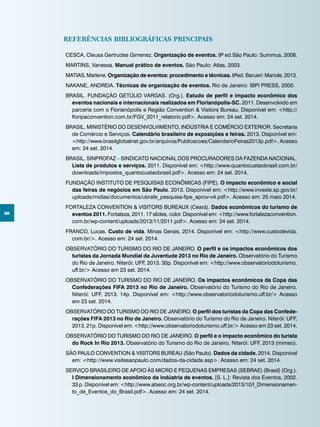 38
REFERÊNCIAS BIBLIOGRÁFICAS PRINCIPAIS
CESCA, Cleusa Gertrudes Gimenez. Organização de eventos. 9ª ed.São Paulo: Summus, 2008.
MARTINS, Vanessa. Manual prático de eventos. São Paulo: Atlas, 2003.
MATIAS, Marlene. Organização de eventos: procedimento e técnicas. 6ªed. Barueri: Manole, 2013.
NAKANE, ANDREIA. Técnicas de organização de eventos. Rio de Janeiro: IBPI PRESS, 2000.
BRASIL. FUNDAÇÃO GETÚLIO VARGAS. (Org.). Estudo de perfil e impacto econômico dos
eventos nacionais e internacionais realizados em Florianópolis-SC. 2011. Desenvolvido em
parceria com o Florianópolis e Região Convention & Visitors Bureau. Disponível em: <http://
floripaconvention.com.br/FGV_2011_relatorio.pdf>. Acesso em: 24 set. 2014.
BRASIL. MINISTÉRIO DO DESENVOLVIMENTO, INDÚSTRIA E COMÉRCIO EXTERIOR. Secretaria
de Comércio e Serviços. Calendário brasileiro de exposições e feiras. 2013. Disponível em:
<http://www.brasilglobalnet.gov.br/arquivos/Publicacoes/CalendarioFeiras2013p.pdf>. Acesso
em: 24 set. 2014.
BRASIL. SINPROFAZ – SINDICATO NACIONAL DOS PROCURADORES DA FAZENDA NACIONAL.
Lista de produtos e serviços. 2011. Disponível em: <http://www.quantocustaobrasil.com.br/
downloads/impostos_quantocustaobrasil.pdf>. Acesso em: 24 set. 2014.
FUNDAÇÃO INSTITUTO DE PESQUISAS ECONÔMICAS (FIPE). O impacto econômico e social
das feiras de negócios em São Paulo. 2013. Disponível em: <http://www.investe.sp.gov.br/
uploads/midias/documentos/ubrafe_pesquisa-fipe_aprov-v4.pdf>. Acesso em: 25 maio 2014.
FORTALEZA CONVENTION & VISITORS BUREAUX (Ceará). Dados econômicos do turismo de
eventos 2011. Fortaleza, 2011. 17 slides, color. Disponível em: <http://www.fortalezaconvention.
com.br/wp-content/uploads/2013/11/2011.pdf>. Acesso em: 24 set. 2014.
FRANCO, Lucas. Custo de vida. Minas Gerais, 2014. Disponível em: <http://www.custodevida.
com.br/>. Acesso em: 24 set. 2014.
OBSERVATÓRIO DO TURISMO DO RIO DE JANEIRO. O perfil e os impactos econômicos dos
turistas da Jornada Mundial da Juventude 2013 no Rio de Janeiro. Observatório do Turismo
do Rio de Janeiro. Niterói: UFF, 2013. 30p. Disponível em: <http://www.observatoriodoturismo.
uff.br/> Acesso em 23 set. 2014.
OBSERVATÓRIO DO TURISMO DO RIO DE JANEIRO. Os impactos econômicos da Copa das
Confederações FIFA 2013 no Rio de Janeiro. Observatório do Turismo do Rio de Janeiro.
Niterói: UFF, 2013. 14p. Disponível em: <http://www.observatoriodoturismo.uff.br/> Acesso
em 23 set. 2014.
OBSERVATÓRIO DO TURISMO DO RIO DE JANEIRO. O perfil dos turistas da Copa das Confede-
rações FIFA 2013 no Rio de Janeiro. Observatório do Turismo do Rio de Janeiro. Niterói: UFF,
2013. 21p. Disponível em: <http://www.observatoriodoturismo.uff.br/> Acesso em 23 set. 2014.
OBSERVATÓRIO DO TURISMO DO RIO DE JANEIRO. O perfil e o impacto econômico do turista
do Rock In Rio 2013. Observatório do Turismo do Rio de Janeiro. Niterói: UFF, 2013 (mimeo).
SÃO PAULO CONVENTION & VISITORS BUREAU (São Paulo). Dados da cidade. 2014. Disponível
em: <http://www.visitesaopaulo.com/dados-da-cidade.asp>. Acesso em: 24 set. 2014.
SERVIÇO BRASILEIRO DE APOIO ÀS MICRO E PEQUENAS EMPRESAS (SEBRAE) (Brasil) (Org.).
I Dimensionamento econômico da indústria de eventos. [S. L.]: Revista dos Eventos, 2002.
33 p. Disponível em: <http://www.abeoc.org.br/wp-content/uploads/2013/10/I_Dimensionamen-
to_de_Eventos_do_Brasil.pdf>. Acesso em: 24 set. 2014.
 