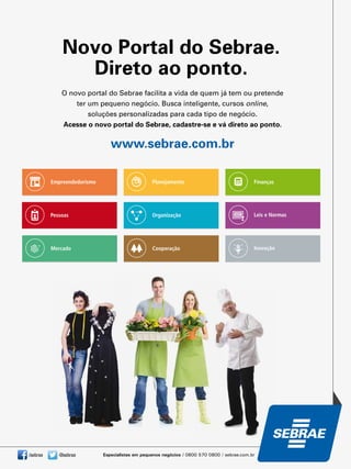 /sebrae @sebrae
O novo portal do Sebrae facilita a vida de quem já tem ou pretende
ter um pequeno negócio. Busca inteligente, cursos online,
soluções personalizadas para cada tipo de negócio.
Acesse o novo portal do Sebrae, cadastre-se e vá direto ao ponto.
www.sebrae.com.br
Novo Portal do Sebrae.
Direto ao ponto.
Empreendedorismo
Pessoas
Mercado
Planejamento
Organização
Cooperação
Finanças
Leis e Normas
Inovação
 