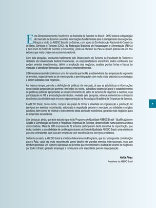 5
E
ste Dimensionamento Econômico da Indústria de Eventos no Brasil - 2013 coloca à disposição
do mercado de turismo e eventos informações fundamentais para o planejamento dos negócios.
Graças a visão da ABEOC Brasil e do Sebrae, com apoio da Confederação Nacional do Comércio
de Bens, Serviços e Turismo (CNC), da Federação Brasileira de Hospedagem e Alimentação (FBHA)
e do Fórum do Setor de Eventos (ForEventos), pode-se oferecer ao País o cenário preciso de um dos
setores que mais cresce na economia nacional.
Com esta pesquisa, conduzida habilmente pelo Observatório do Turismo da Faculdade de Turismo e
Hotelaria da Universidade Federal Fluminense, os empreendedores encontram dados confiáveis que
podem orientar investimentos, definir a ampliação dos negócios, analisar pontos fortes e fracos do
mercado e identificar demandas para novos empreendimentos.
O Dimensionamento Econômico é uma ferramenta que facilita a sobrevivência das empresas do segmento
de eventos, especialmente as de menor porte, e permite pautar com muito mais precisão as estratégias
a serem adotadas nos negócios.
Ao mesmo tempo, permite a definição de políticas de mercado, já que as estatísticas e informações
deste estudo propiciam ao governo, em todos os níveis, subsídios essenciais para o estabelecimento
de políticas públicas apropriadas ao desenvolvimento do setor de turismo de negócios e eventos, cuja
participação no PIB e arrecadação de tributos, revelada pela pesquisa, reforça a relevância e o impacto
econômico da atividade que encontra representação na Associação Brasileira de Empresas de Eventos.
A ABEOC Brasil, deste modo, cumpre seu papel de tornar a atividade de organização e prestação de
serviços em eventos reconhecida, valorizada e respeitada perante o mercado, as entidades e órgãos
públicos, bem como de motivar o crescimento desta atividade econômica, gerando mais negócios para
as empresas associadas.
Vale destacar, ainda, que este estudo é parte do Programa de Qualidade ABEOC Brasil - Qualificação em
Gestão e Certificação de Micro e Pequenas Empresas de Eventos, desenvolvido numa parceria exitosa
com o Sebrae. Mais de 200 empresas de 12 estados participaram desta iniciativa de capacitação, que
inclui, também, a possibilidade de certificação através do Selo de Qualidade ABEOC Brasil, uma referência
para os contratantes que buscam empresas com excelência nos serviços prestados.
De forma ousada, a ABEOC Brasil e o Sebrae lideraram este Programa, que traz uma grande contribuição
para o País, cada vez mais reconhecido como destino de grandes eventos internacionais, mas que
também promove um número expressivo de eventos que movimentam a cadeia de turismo de negócios
por todo o Brasil, gerando empregos e renda para uma importante parcela da população.
Anita Pires
Presidente da ABEOC Brasil
 